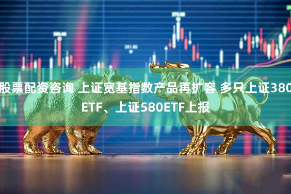 股票配资咨询 上证宽基指数产品再扩容 多只上证380ETF、上证580ETF上报