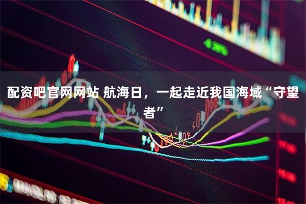 配资吧官网网站 航海日，一起走近我国海域“守望者”