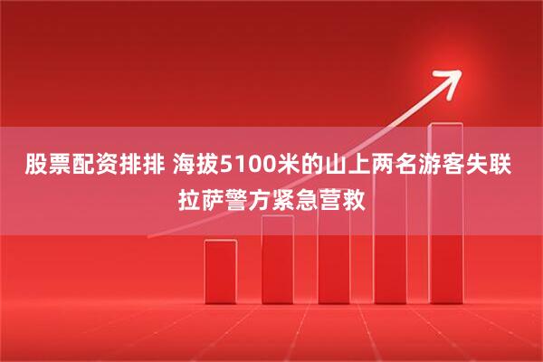 股票配资排排 海拔5100米的山上两名游客失联 拉萨警方紧急营救