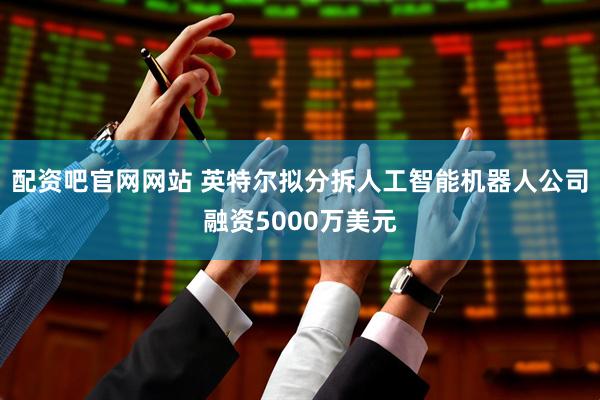 配资吧官网网站 英特尔拟分拆人工智能机器人公司融资5000万美元