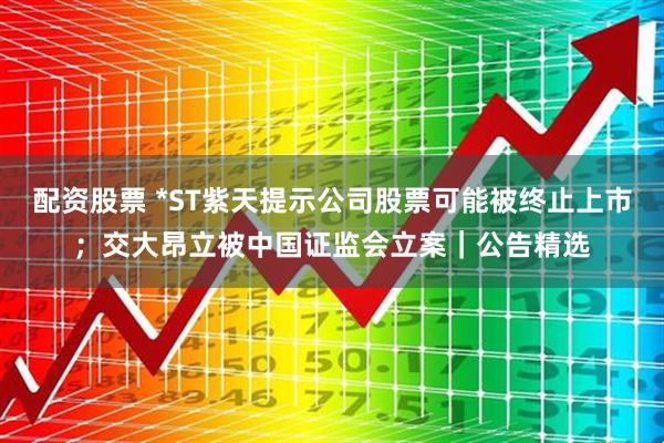 配资股票 *ST紫天提示公司股票可能被终止上市；交大昂立被中国证监会立案｜公告精选