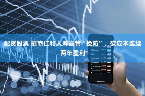 配资股票 招商仁和人寿高管“换防”，砍成本连续两年盈利