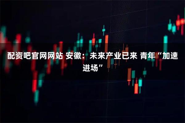 配资吧官网网站 安徽：未来产业已来 青年“加速进场”