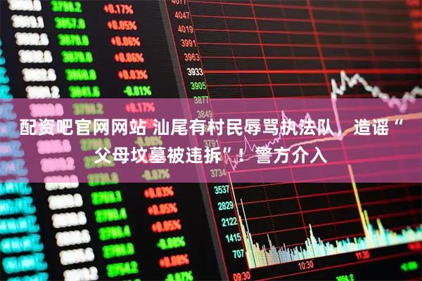 配资吧官网网站 汕尾有村民辱骂执法队，造谣“父母坟墓被违拆”！警方介入