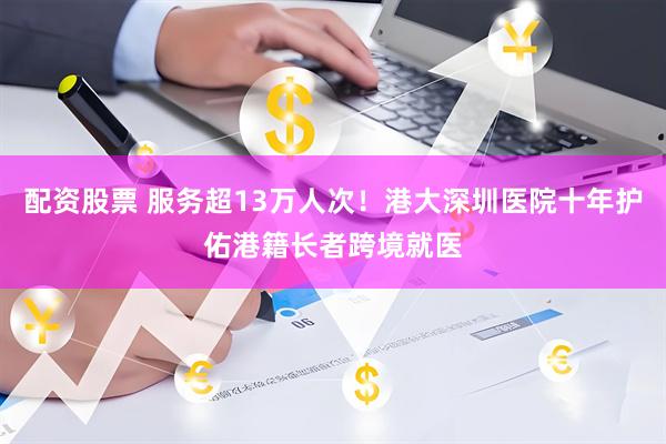 配资股票 服务超13万人次！港大深圳医院十年护佑港籍长者跨境就医