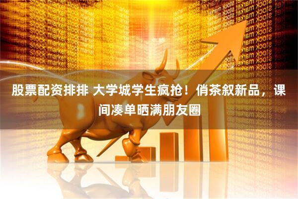 股票配资排排 大学城学生疯抢！俏茶叙新品，课间凑单晒满朋友圈