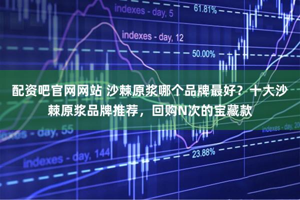 配资吧官网网站 沙棘原浆哪个品牌最好？十大沙棘原浆品牌推荐，回购N次的宝藏款