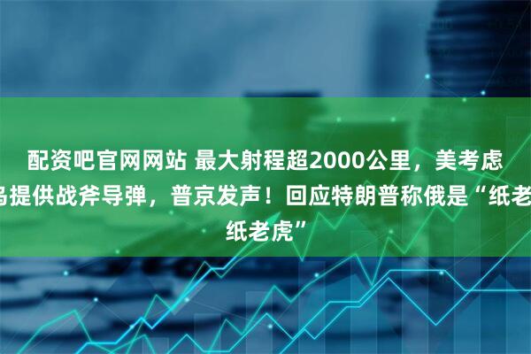 配资吧官网网站 最大射程超2000公里，美考虑向乌提供战斧导弹，普京发声！回应特朗普称俄是“纸老虎”