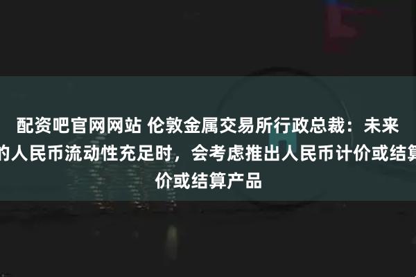 配资吧官网网站 伦敦金属交易所行政总裁：未来伦敦的人民币流动性充足时，会考虑推出人民币计价或结算产品