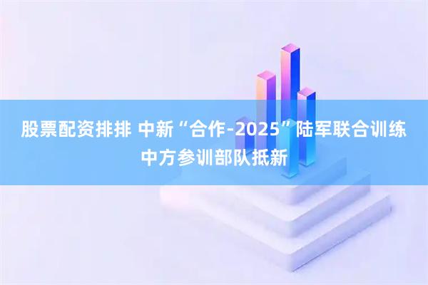 股票配资排排 中新“合作-2025”陆军联合训练中方参训部队抵新