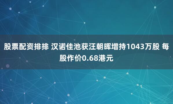 股票配资排排 汉诺佳池获汪朝晖增持1043万股 每股作价0.68港元