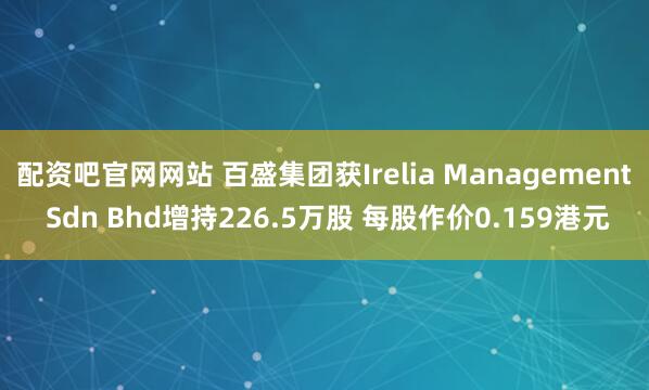 配资吧官网网站 百盛集团获Irelia Management Sdn Bhd增持226.5万股 每股作价0.159港元