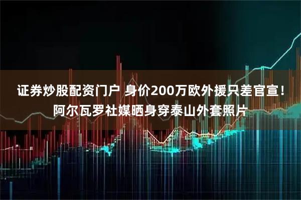 证券炒股配资门户 身价200万欧外援只差官宣！阿尔瓦罗社媒晒身穿泰山外套照片