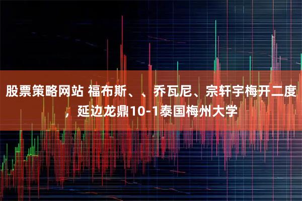 股票策略网站 福布斯、、乔瓦尼、宗轩宇梅开二度，延边龙鼎10-1泰国梅州大学