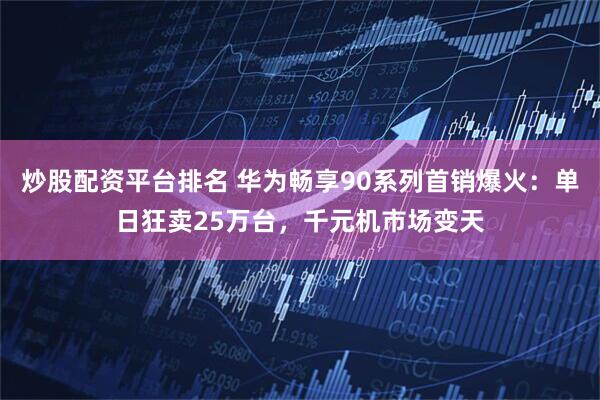 炒股配资平台排名 华为畅享90系列首销爆火：单日狂卖25万台，千元机市场变天
