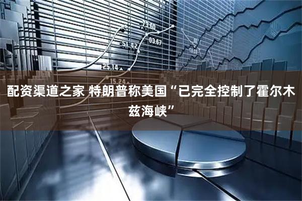 配资渠道之家 特朗普称美国“已完全控制了霍尔木兹海峡”