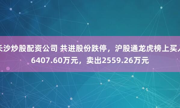 长沙炒股配资公司 共进股份跌停，沪股通龙虎榜上买入6407.60万元，卖出2559.26万元