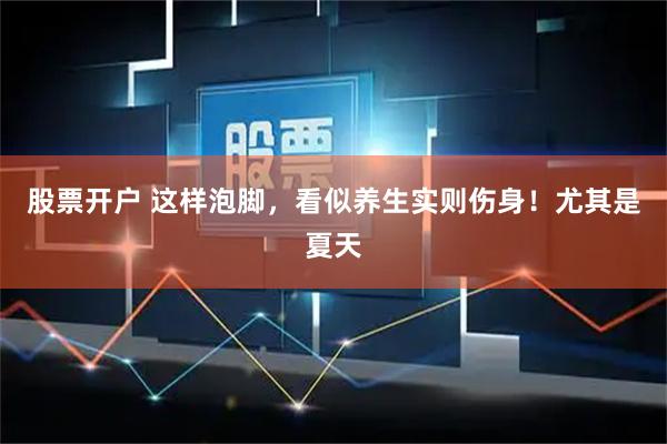 股票开户 这样泡脚，看似养生实则伤身！尤其是夏天