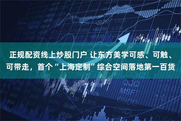 正规配资线上炒股门户 让东方美学可感、可触、可带走，首个“上海定制”综合空间落地第一百货
